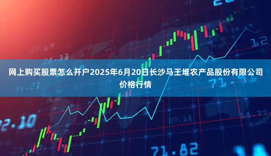 网上购买股票怎么开户2025年6月20日长沙马王堆农产品股份有限公司价格行情