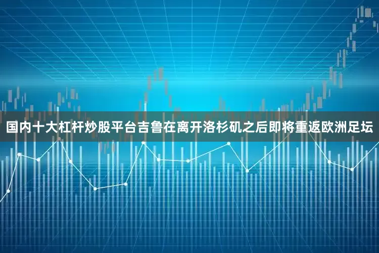 国内十大杠杆炒股平台吉鲁在离开洛杉矶之后即将重返欧洲足坛