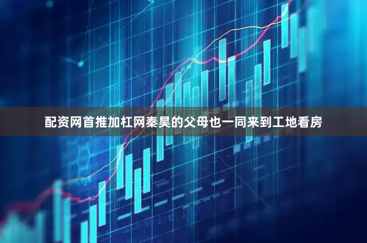 配资网首推加杠网秦昊的父母也一同来到工地看房