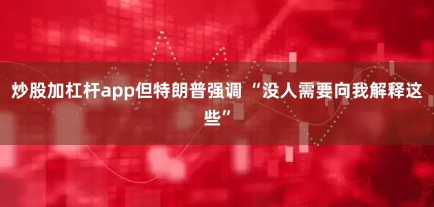 炒股加杠杆app但特朗普强调 “没人需要向我解释这些”